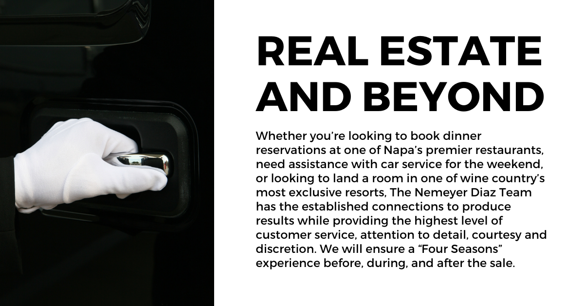 <strong>Real Estate and Beyond:</strong> Whether you’re looking to book dinner reservations at one of Napa’s premier restaurants, need assistance with car service for the weekend, or looking to land a room in one of wine country’s most exclusive resorts, The Nemeyer Diaz Team has the established connections to produce results while providing the highest level of customer service, attention to detail, courtesy and discretion. We will ensure a “Four Seasons” experience before, during, and after the sale.