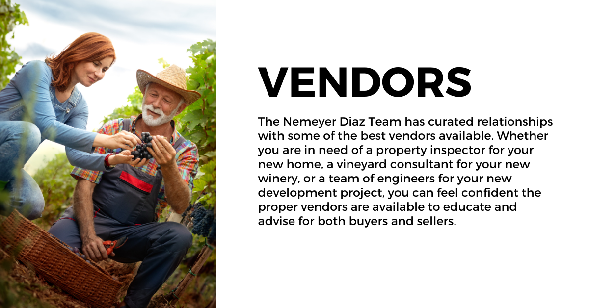 The Nemeyer Diaz Team has curated relationships with some of the best vendors available. Whether you are in need of a property inspector for your new home, a vineyard consultant for your new winery, or a team of engineers for your new development project, you can feel confident the proper vendors are available to educate and advise for both buyers and sellers.